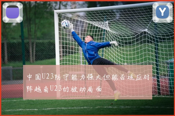 中国U23防守能力强大但能否适应对阵越南U23的被动局面