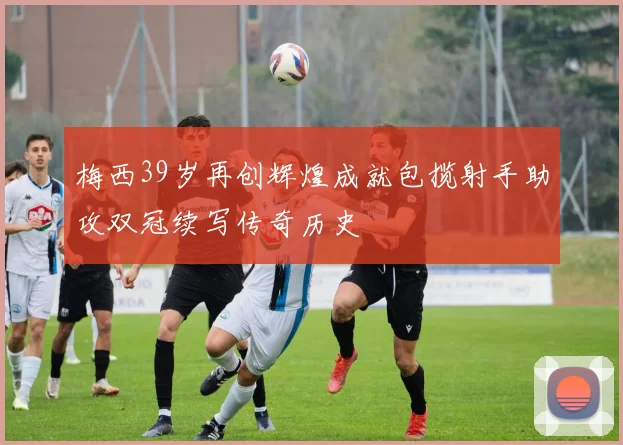梅西39岁再创辉煌成就包揽射手助攻双冠续写传奇历史