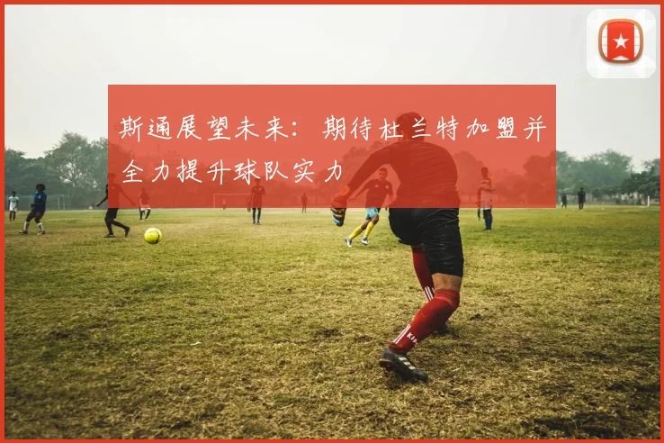 斯通展望未来：期待杜兰特加盟并全力提升球队实力