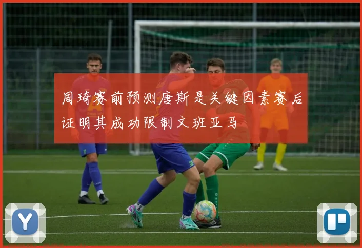 周琦赛前预测唐斯是关键因素赛后证明其成功限制文班亚马