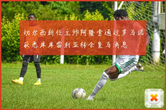切尔西新任主帅阿隆索通过罗马诺获悉库库雷利亚转会皇马消息