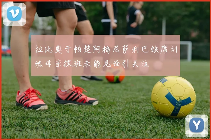 拉比奥于帕楚阿梅尼萨利巴缺席训练母亲探班未能见面引关注