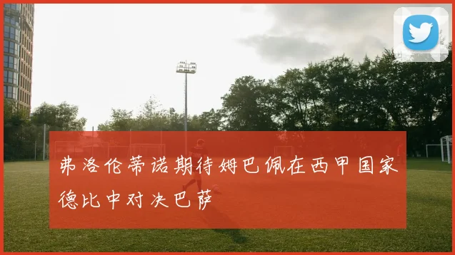 弗洛伦蒂诺期待姆巴佩在西甲国家德比中对决巴萨