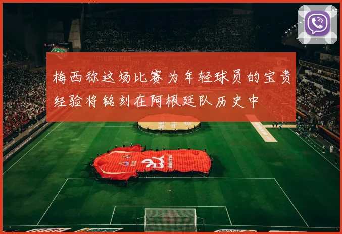 梅西称这场比赛为年轻球员的宝贵经验将铭刻在阿根廷队历史中