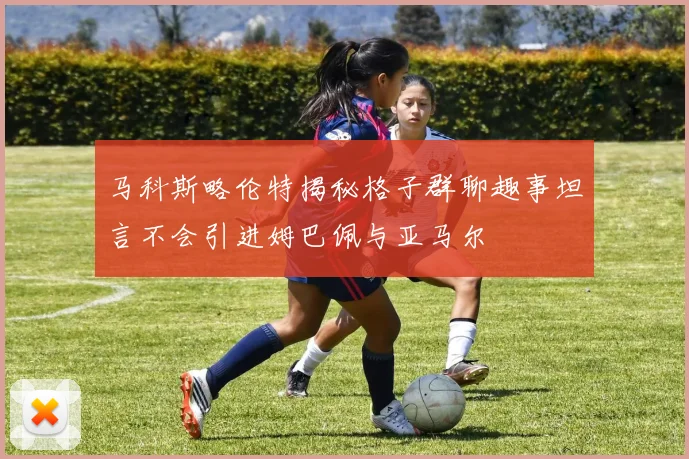 马科斯略伦特揭秘格子群聊趣事坦言不会引进姆巴佩与亚马尔