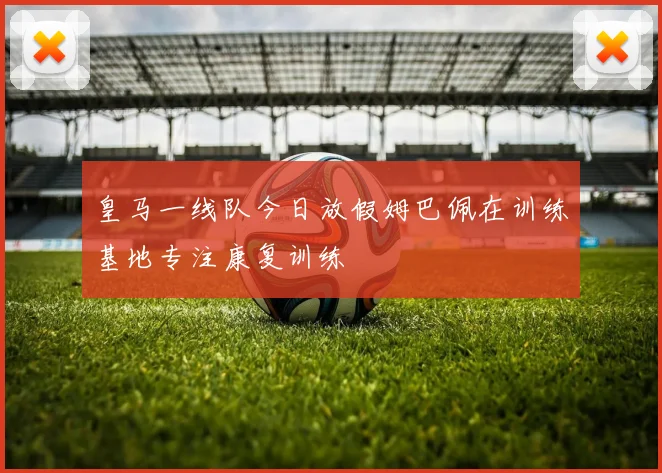 皇马一线队今日放假姆巴佩在训练基地专注康复训练