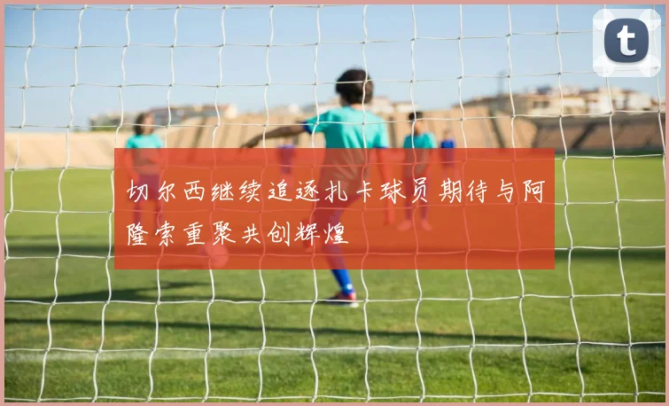 切尔西继续追逐扎卡球员期待与阿隆索重聚共创辉煌