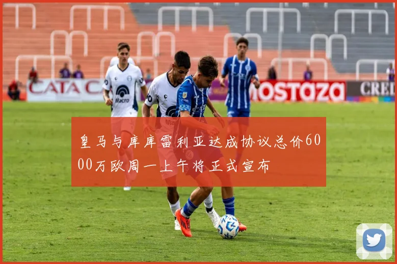 皇马与库库雷利亚达成协议总价6000万欧周一上午将正式宣布