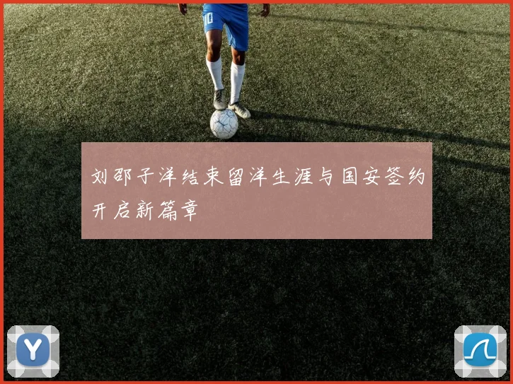 刘邵子洋结束留洋生涯与国安签约开启新篇章