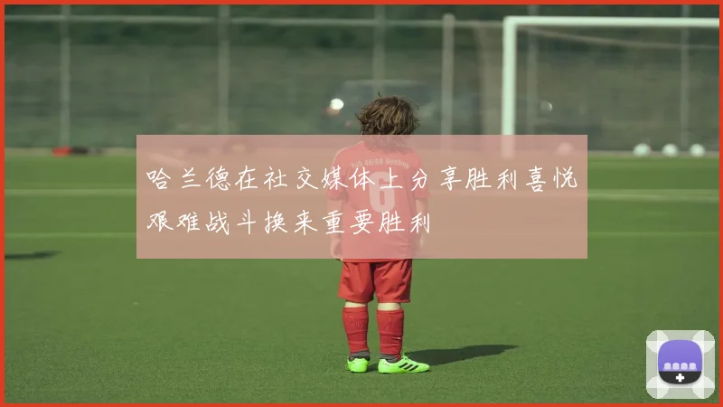 哈兰德在社交媒体上分享胜利喜悦艰难战斗换来重要胜利