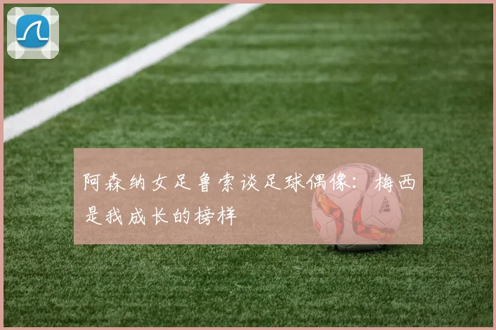 阿森纳女足鲁索谈足球偶像：梅西是我成长的榜样