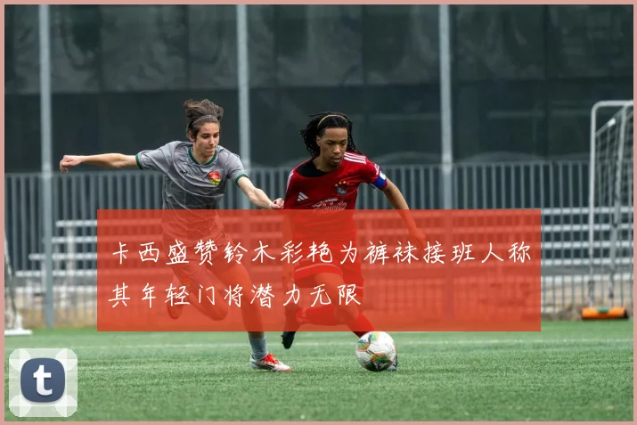 卡西盛赞铃木彩艳为裤袜接班人称其年轻门将潜力无限