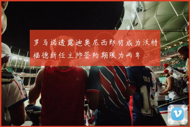 罗马诺透露迪奥尼西即将成为沃特福德新任主帅签约期限为两年
