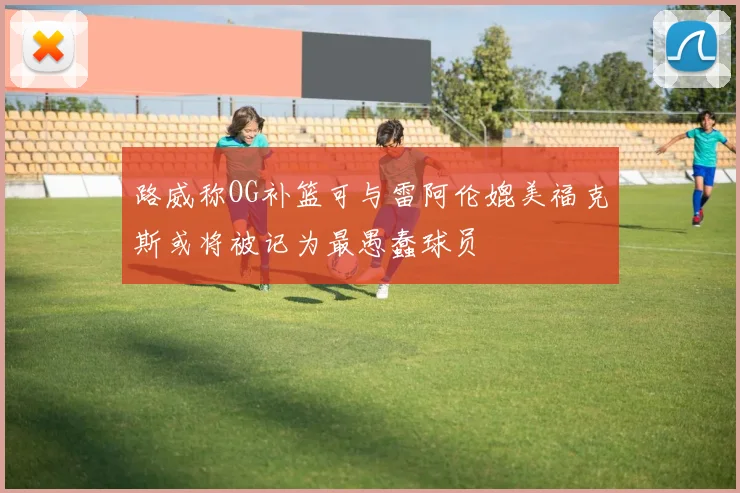 路威称OG补篮可与雷阿伦媲美福克斯或将被记为最愚蠢球员