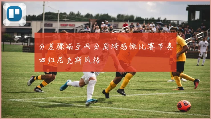 分差骤减至两分周琦感慨比赛节奏回归尼克斯风格