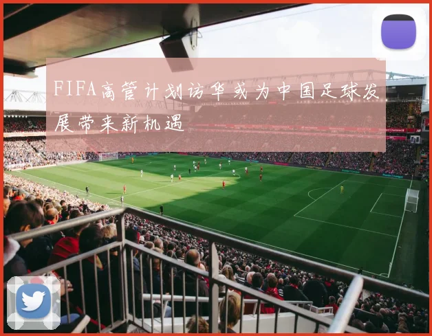 FIFA高管计划访华或为中国足球发展带来新机遇