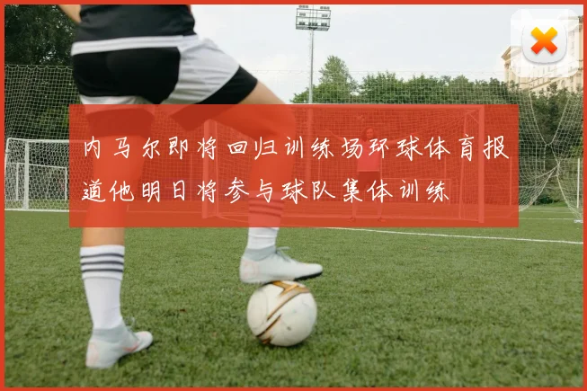 内马尔即将回归训练场环球体育报道他明日将参与球队集体训练