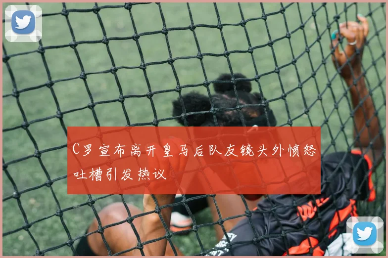 C罗宣布离开皇马后队友镜头外愤怒吐槽引发热议