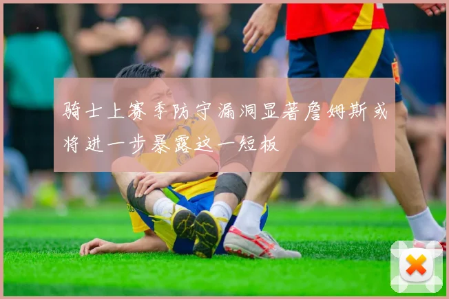 骑士上赛季防守漏洞显著詹姆斯或将进一步暴露这一短板