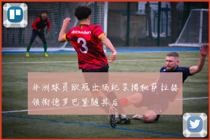 非洲球员欧冠出场纪录揭秘萨拉赫领衔德罗巴紧随其后