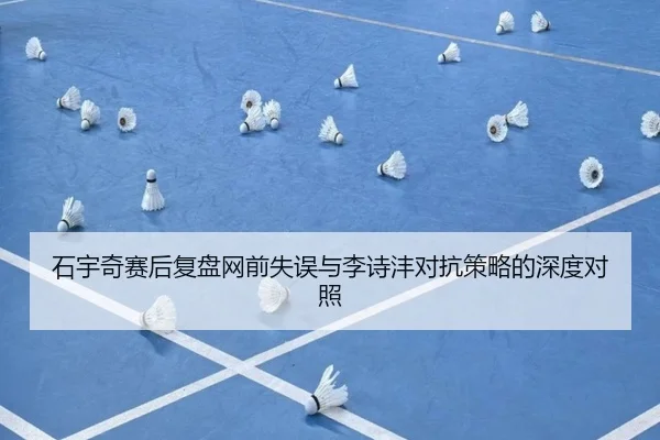 石宇奇赛后复盘网前失误与李诗沣对抗策略的深度对照